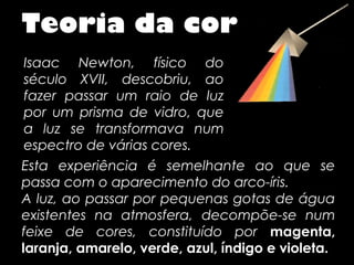 Teoria da cor
 Isaac Newton, físico do
 século XVII, descobriu, ao
 fazer passar um raio de luz
 por um prisma de vidro, que
 a luz se transformava num
 espectro de várias cores.
Esta experiência é semelhante ao que se
passa com o aparecimento do arco-íris.
A luz, ao passar por pequenas gotas de água
existentes na atmosfera, decompõe-se num
feixe de cores, constituído por magenta,
laranja, amarelo, verde, azul, índigo e violeta.
 