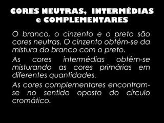 CORES NEUTRAS, INTERMÉDIAS
    e COMPLEMENTARES
O branco, o cinzento e o preto são
cores neutras. O cinzento obtém-se da
mistura do branco com o preto.
As    cores    intermédias   obtêm-se
misturando as cores primárias em
diferentes quantidades.
As cores complementares encontram-
se no sentido oposto do círculo
cromático.
 