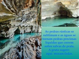As pedras rústicas se
sublimam e as águas se
tornam pedras preciosas
líquidas que correm
sobre salvas de prata.
A gruta su...
