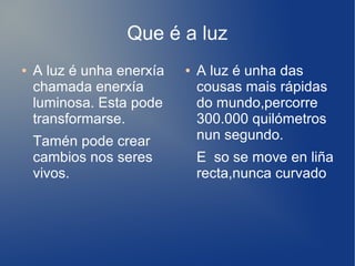 Que é a luz
● A luz é unha enerxía
chamada enerxía
luminosa. Esta pode
transformarse.
Tamén pode crear
cambios nos seres
vivos.
● A luz é unha das
cousas mais rápidas
do mundo,percorre
300.000 quilómetros
nun segundo.
E so se move en liña
recta,nunca curvado
 
