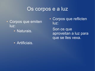 Os corpos e a luz
● Corpos que emiten
luz:
● Naturais.
● Artificiais.
● Corpos que reflicten
luz:
Son os que
aproveitan a luz para
que se lles vexa.
 