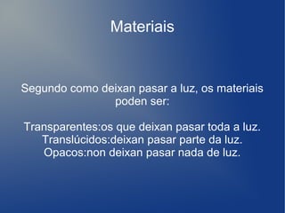 Materiais
Segundo como deixan pasar a luz, os materiais
poden ser:
Transparentes:os que deixan pasar toda a luz.
Translúcidos:deixan pasar parte da luz.
Opacos:non deixan pasar nada de luz.
 