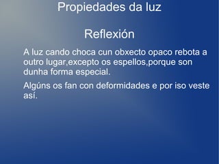 Propiedades da luz
Reflexión
A luz cando choca cun obxecto opaco rebota a
outro lugar,excepto os espellos,porque son
dunha forma especial.
Algúns os fan con deformidades e por iso veste
así.
 