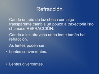 Refracción
Cando un raio de luz choca con algo
transparente cambia un pouco a traxectoria,isto
chamase REFRACCIÓN.
Cando a luz atravesa unha lente tamén hai
refracción.
As lentes poden ser:
● Lentes converxentes.
● Lentes diverxentes.
 