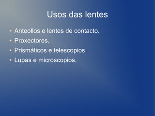 Usos das lentes
● Anteollos e lentes de contacto.
● Proxectores.
● Prismáticos e telescopios.
● Lupas e microscopios.
 