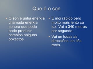 Que é o son
● O son é unha enerxía
chamada enerxía
sonora que pode
pode producir
cambios nalgúns
obxectos.
● E moi rápido pero
moito mais lento ca
luz. Vai a 340 metros
por segundo.
● Vai en todas as
direccións, en liña
recta.
 