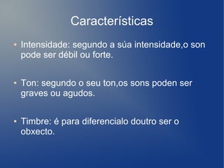 Características
● Intensidade: segundo a súa intensidade,o son
pode ser débil ou forte.
● Ton: segundo o seu ton,os sons poden ser
graves ou agudos.
● Timbre: é para diferencialo doutro ser o
obxecto.
 