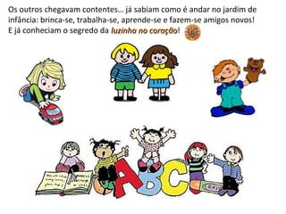 Os outros chegavam contentes… já sabiam como é andar no jardim de
infância: brinca-se, trabalha-se, aprende-se e fazem-se amigos novos!
E já conheciam o segredo da luzinha no coraçãoluzinha no coração!
 