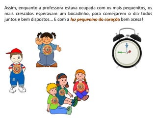 Assim, enquanto a professora estava ocupada com os mais pequenitos, os
mais crescidos esperavam um bocadinho, para começarem o dia todos
juntos e bem dispostos... E com a luz pequenina do coraçãoluz pequenina do coração bem acesa!
 