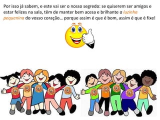 Por isso já sabem, e este vai ser o nosso segredo: se quiserem ser amigos e
estar felizes na sala, têm de manter bem acesa e brilhante a luzinha
pequenina do vosso coração… porque assim é que é bom, assim é que é fixe!
FIM
 