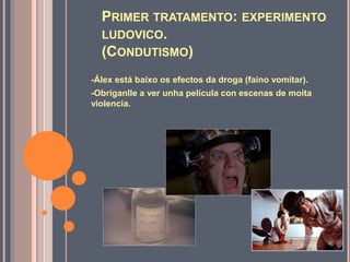 PRIMER TRATAMENTO: EXPERIMENTO
LUDOVICO.
(CONDUTISMO)
-Álex está baixo os efectos da droga (faino vomitar).
-Obríganlle a ver unha película con escenas de moita
violencia.
 