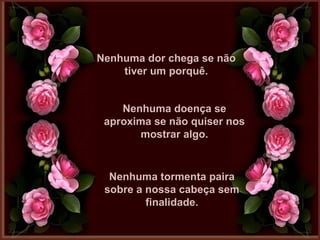 Nenhuma dor chega se nãoNenhuma dor chega se não
tiver um porquê.tiver um porquê.
Nenhuma doença seNenhuma doença se
aproxima se não quiser nosaproxima se não quiser nos
mostrar algo.mostrar algo.
Nenhuma tormenta pairaNenhuma tormenta paira
sobre a nossa cabeça semsobre a nossa cabeça sem
finalidade.finalidade.
 