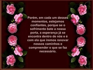 Porém, em cada um dessesPorém, em cada um desses
momentos, estejamosmomentos, estejamos
confiantes, porque se oconfiantes, porque se o
sofrimento bate a nossasofrimento bate a nossa
porta, a esperança já seporta, a esperança já se
encontra dentro de nós e éencontra dentro de nós e é
com ela que iremos renovarcom ela que iremos renovar
nossos caminhos enossos caminhos e
compreender o que se fazcompreender o que se faz
necessário.necessário.
 