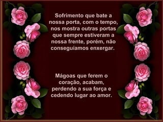 Sofrimento que bate aSofrimento que bate a
nossa porta, com o tempo,nossa porta, com o tempo,
nos mostra outras portasnos mostra outras portas
que sempre estiveram aque sempre estiveram a
nossa frente, porém, nãonossa frente, porém, não
conseguíamos enxergar.conseguíamos enxergar.
Mágoas que ferem oMágoas que ferem o
coração, acabam,coração, acabam,
perdendo a sua força eperdendo a sua força e
cedendo lugar ao amor.cedendo lugar ao amor.
 