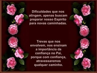 Dificuldades que nosDificuldades que nos
atingem, apenas buscamatingem, apenas buscam
preparar nosso Espíritopreparar nosso Espírito
para novas caminhadas.para novas caminhadas.
Trevas que nosTrevas que nos
envolvem, nos ensinamenvolvem, nos ensinam
a importância daa importância da
confiança no Pai,confiança no Pai,
porque com confiança,porque com confiança,
atravessaremosatravessaremos
qualquer caminho.qualquer caminho.
 