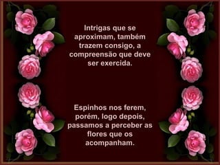 Intrigas que seIntrigas que se
aproximam, tambémaproximam, também
trazem consigo, atrazem consigo, a
compreensão que devecompreensão que deve
ser exercida.ser exercida.
Espinhos nos ferem,Espinhos nos ferem,
porém, logo depois,porém, logo depois,
passamos a perceber aspassamos a perceber as
flores que osflores que os
acompanham.acompanham.
 