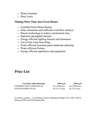 •   Water Fountain
   •   Party Lawn

Making More Than Just Green Homes

   •   Certified Green Home Rating
   •   Solar orientation and sufficient wind flow analysis
   •   Precast technology to reduce construction time
   •   Optimum daylighted interiors
   •   Energy efficient lighting fixtures and luminaires
   •   Use of rain water harvesting
   •   Water efficient luxuriant green landscape planning
   •   Water efficient fixtures
   •   Energy efficient appliances and equipment




Price List


        Cost Price (after Discount)                 1825 sq ft         2525 sq ft
CONSTRUCTION LINKED PLAN                       Rs. 65.00 Lacs     Rs. 88.00 Lacs
FLEXI PAYMENT PLAN                             Rs. 61.75 Lacs     Rs. 83.5 Lacs



Cost Price includes - 1 Car Parking, Electric Substation Charges, FFC, EDC, 5 KVA
Backup, IFMS and Club Membership
 