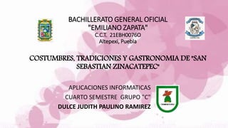 BACHILLERATO GENERAL OFICIAL
"EMILIANO ZAPATA"
C.C.T. 21EBH0076O
Altepexi, Puebla
COSTUMBRES, TRADICIONES Y GASTRONOMIA DE "SAN
SEBASTIAN ZINACATEPEC"
APLICACIONES INFORMATICAS
CUARTO SEMESTRE GRUPO "C"
DULCE JUDITH PAULINO RAMIREZ
 
