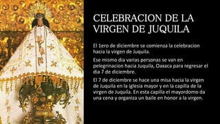 CELEBRACION DE LA
VIRGEN DE JUQUILA
El 1ero de diciembre se comienza la celebracion
hacia la virgen de Juquila.
Ese mismo dia varias personas se van en
pelegrinacion hacia Juquila, Oaxaca para regresar el
dia 7 de diciembre.
El 7 de diciembre se hace una misa hacia la virgen
de Juquila en la iglesia mayor y en la capilla de la
virgen de Juquila. En esta capilla el mayordomo da
una cena y organiza un baile en honor a la virgen.
 