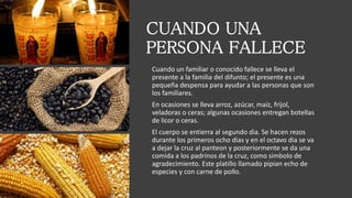 CUANDO UNA
PERSONA FALLECE
Cuando un familiar o conocido fallece se lleva el
presente a la familia del difunto; el presente es una
pequeña despensa para ayudar a las personas que son
los familiares.
En ocasiones se lleva arroz, azúcar, maíz, frijol,
veladoras o ceras; algunas ocasiones entregan botellas
de licor o ceras.
El cuerpo se entierra al segundo dia. Se hacen rezos
durante los primeros ocho dias y en el octavo dia se va
a dejar la cruz al panteon y posteriormente se da una
comida a los padrinos de la cruz, como simbolo de
agradecimiento. Este platillo llamado pipian echo de
especies y con carne de pollo.
 