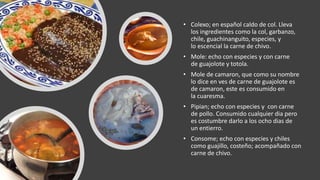 • Colexo; en español caldo de col. Lleva
los ingredientes como la col, garbanzo,
chile, guachinanguito, especies, y
lo escencial la carne de chivo.
• Mole: echo con especies y con carne
de guajolote y totola.
• Mole de camaron, que como su nombre
lo dice en ves de carne de guajolote es
de camaron, este es consumido en
la cuaresma.
• Pipian; echo con especies y con carne
de pollo. Consumido cualquier dia pero
es costumbre darlo a los ocho dias de
un entierro.
• Consome; echo con especies y chiles
como guajillo, costeño; acompañado con
carne de chivo.
 