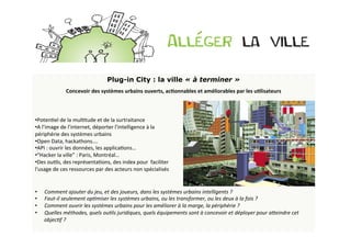 Plug-in City : la ville « à terminer »
                  Concevoir	
  des	
  systèmes	
  urbains	
  ouverts,	
  acDonnables	
  et	
  améliorables	
  par	
  les	
  uDlisateurs	
  
                                                                                          	
  
	
                                                                                         	
  
	
                                                                                         	
  
• PotenBel	
  de	
  la	
  mulBtude	
  et	
  de	
  la	
  surtraitance	
  	
                 	
  
• A	
  l’image	
  de	
  l’internet,	
  déporter	
  l’intelligence	
  à	
  la	
  
périphérie	
  des	
  systèmes	
  urbains	
  
• Open	
  Data,	
  hackathons….	
  	
  
• API	
  :	
  ouvrir	
  les	
  données,	
  les	
  applicaBons…	
  
• “Hacker	
  la	
  ville”	
  :	
  Paris,	
  Montréal…	
  
• Des	
  ouBls,	
  des	
  représentaBons,	
  des	
  index	
  pour	
  	
  faciliter	
  
l'usage	
  de	
  ces	
  ressources	
  par	
  des	
  acteurs	
  non	
  spécialisés	
  	
  
	
  
	
  
	
   Comment	
  ajouter	
  du	
  jeu,	
  et	
  des	
  joueurs,	
  dans	
  les	
  systèmes	
  urbains	
  intelligents	
  ?	
  
• 
	
   Faut-­‐il	
  seulement	
  op>miser	
  les	
  systèmes	
  urbains,	
  ou	
  les	
  transformer,	
  ou	
  les	
  deux	
  à	
  la	
  fois	
  ?	
  
• 
•  Comment	
  ouvrir	
  les	
  systèmes	
  urbains	
  pour	
  les	
  améliorer	
  à	
  la	
  marge,	
  la	
  périphérie	
  ?	
  	
  
•  Quelles	
  méthodes,	
  quels	
  ou>ls	
  juridiques,	
  quels	
  équipements	
  sont	
  à	
  concevoir	
  et	
  déployer	
  pour	
  aLeindre	
  cet	
  
         objec>f	
  ?	
  
	
  
 