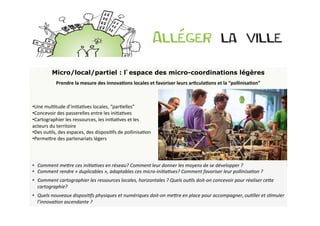 Micro/local/partiel : l’espace des micro-coordinations légères
               Prendre	
  la	
  mesure	
  des	
  innovaDons	
  locales	
  et	
  favoriser	
  leurs	
  arDculaDons	
  et	
  la	
  “pollinisaDon”	
  
	
  
 	
  
	
  
 	
  
	
  
 • Une	
  mulBtude	
  d’iniBaBves	
  locales,	
  “parBelles”	
  	
  
	
  
 • Concevoir	
  des	
  passerelles	
  entre	
  les	
  iniBaBves	
  
	
  
 • Cartographier	
  les	
  ressources,	
  les	
  iniBaBves	
  et	
  les	
  
	
  
 acteurs	
  du	
  territoire	
  
 • Des	
  ouBls,	
  des	
  espaces,	
  des	
  disposiBfs	
  de	
  pollinisaBon	
  
 • PermeOre	
  des	
  partenariats	
  légers	
  
 	
  
 	
  
 	
  
 •  Comment	
  meLre	
  ces	
  ini>a>ves	
  en	
  réseau?	
  Comment	
  leur	
  donner	
  les	
  moyens	
  de	
  se	
  développer	
  ?	
  
 •  Comment	
  rendre	
  «	
  duplicables	
  »,	
  adaptables	
  ces	
  micro-­‐ini>a>ves?	
  Comment	
  favoriser	
  leur	
  pollinisa>on	
  ?	
  
•  Comment	
  cartographier	
  les	
  ressources	
  locales,	
  horizontales	
  ?	
  Quels	
  ou>ls	
  doit-­‐on	
  concevoir	
  pour	
  réaliser	
  ceLe	
  
   cartographie?	
  
•  Quels	
  nouveaux	
  disposi>fs	
  physiques	
  et	
  numériques	
  doit-­‐on	
  meLre	
  en	
  place	
  pour	
  accompagner,	
  ou>ller	
  et	
  s>muler	
  
   l’innova>on	
  ascendante	
  ?	
  
 
