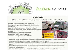 La ville agile
           Hybrider	
  les	
  cultures	
  de	
  l’innovaDon,	
  pour	
  permeKre	
  à	
  tous	
  les	
  acteurs	
  urbains	
  de	
  devenir	
  “agiles”	
  
	
                                                                                  	
  
• Méthodes	
  d’innovaBon	
  ouverte	
  et	
  de	
  coproducBon	
  
• Développement	
  agile	
  :	
  réacBvité,	
  plasBcité,	
  expérimentaBon,	
  
apprenBssage	
  
• S’appuyer	
  sur	
  l’agilité	
  des	
  citadins	
  :	
  iniBaBves	
  “ludiques”,	
  	
  
détournement,	
  temporalités	
  courtes	
  et	
  éphémères,	
  engagement	
  
“par	
  projet”	
  
• Modèle	
  du	
  libre	
  et	
  l’innovaBon	
  collaboraBve	
  	
  
• Des	
  disposiBfs	
  pour	
  le	
  “learning	
  by	
  doing”	
  	
  
• Laboratoires	
  de	
  usages	
  comme	
  lieux	
  de	
  fricBon	
  
	
  
•  Quelles	
  idées	
  neuves	
  peuvent	
  émerger?	
  Comment	
  la	
  ville	
  et	
  les	
  opérateurs	
  peuvent-­‐ils	
  s’inspirer	
  de	
  l’agilité	
  des	
  
   ini>a>ves	
  citoyennes?	
  Comment	
  impliquer	
  les	
  citoyens	
  dans	
  ceLe	
  ville	
  “agile”?	
  
•  Quels	
  lieux,	
  quels	
  disposi>f,	
  quels	
  ou>ls	
  doivent	
  apparaître	
  pour	
  permeLre	
  l’hybrida>on	
  des	
  cultures	
  des	
  diﬀérents	
  
   acteurs?	
  
•  Quels	
  ou>ls	
  et	
  équipements	
  doivent-­‐être	
  mis	
  en	
  oeuvre	
  pour	
  faciliter	
  le	
  développement	
  de	
  nouveaux	
  services,	
  
   disposi>fs	
  de	
  manière	
  agile	
  ?	
  
•  Quel	
  niveau	
  d’intégra>on	
  de	
  ces	
  méthodes	
  “agiles”	
  les	
  acteurs	
  publics	
  et	
  privés	
  peuvent-­‐ils	
  adopter?	
  	
  
 