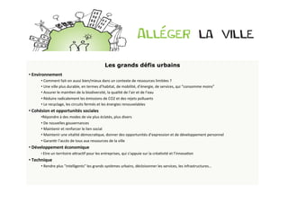 Les grands défis urbains
• 	
  Environnement	
  	
  
           • 	
  Comment	
  fait-­‐on	
  aussi	
  bien/mieux	
  dans	
  un	
  contexte	
  de	
  ressources	
  limitées	
  ?	
  	
  
           • 	
  Une	
  ville	
  plus	
  durable,	
  en	
  termes	
  d’habitat,	
  de	
  mobilité,	
  d’énergie,	
  de	
  services,	
  qui	
  “consomme	
  moins”	
  
           • 	
  Assurer	
  le	
  mainBen	
  de	
  la	
  biodiversité,	
  la	
  qualité	
  de	
  l’air	
  et	
  de	
  l’eau	
  
           • 	
  Réduire	
  radicalement	
  les	
  émissions	
  de	
  CO2	
  et	
  des	
  rejets	
  polluants	
  
           • 	
  Le	
  recyclage,	
  les	
  circuits	
  fermés	
  et	
  les	
  énergies	
  renouvelables	
  
• 	
  Cohésion	
  et	
  opportunités	
  sociales	
  
           • Répondre	
  à	
  des	
  modes	
  de	
  vie	
  plus	
  éclatés,	
  plus	
  divers	
  
           • 	
  De	
  nouvelles	
  gouvernances	
  	
  
           • 	
  Maintenir	
  et	
  renforcer	
  le	
  lien	
  social	
  
           • 	
  Maintenir	
  une	
  vitalité	
  démocraBque,	
  donner	
  des	
  opportunités	
  d’expression	
  et	
  de	
  développement	
  personnel	
  
           • 	
  GaranBr	
  l’accès	
  de	
  tous	
  aux	
  ressources	
  de	
  la	
  ville	
  
• 	
  Développement	
  économique	
  
           • 	
  Etre	
  un	
  territoire	
  aOracBf	
  pour	
  les	
  entreprises,	
  qui	
  s’appuie	
  sur	
  la	
  créaBvité	
  et	
  l’innovaBon	
  
• 	
  Technique	
  
           • 	
  Rendre	
  plus	
  "intelligents"	
  les	
  grands	
  systèmes	
  urbains,	
  décloisonner	
  les	
  services,	
  les	
  infrastructures…	
  
	
  	
  
	
  	
  
 