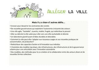 Mais il y a bien d’autres défis…	
  
• 	
  Innover	
  pour	
  desserrer	
  les	
  contraintes	
  des	
  raretés	
  
• 	
  De	
  nouvelles	
  gouvernances	
  qui	
  exploitent	
  l’autonomie	
  croissante	
  des	
  acteurs	
  
• 	
  Une	
  ville	
  agile,	
  “hackable”,	
  ouverte,	
  mobile,	
  frugale,	
  qui	
  redistribue	
  le	
  pouvoir	
  
• 	
  Aller	
  au-­‐delà	
  de	
  la	
  ville	
  subie	
  pour	
  aller	
  vers	
  une	
  ville	
  souhaitable	
  et	
  désirée	
  
• 	
  Un	
  laboratoire	
  grand’ouvert	
  d’idées	
  durables	
  et	
  désirables	
  
• 	
  Comment	
  la	
  ville	
  peut-­‐elle	
  s’adapter	
  aux	
  nouveaux	
  usages	
  et	
  aux	
  nouvelles	
  praBques	
  de	
  
consommaBon,	
  de	
  producBon?	
  	
  
• 	
  Redistribuer	
  des	
  capacités	
  d’acBon	
  et	
  d’innovaBon	
  aux	
  individus	
  
• 	
  L’évoluBon	
  des	
  modèles	
  top-­‐down,	
  des	
  infrastructures,	
  des	
  infostructures	
  et	
  de	
  la	
  gouvernance	
  
urbaine	
  pour	
  une	
  arBculaBon	
  avec	
  l’innovaBon	
  ascendante	
  
• 	
  Des	
  modèles,	
  des	
  méthodes	
  pour	
  la	
  co-­‐créaBon	
  et	
  la	
  collaboraBon	
  entre	
  des	
  acteurs	
  divers	
  et	
  de	
  
nouvelles	
  formes	
  collecBves	
  
 