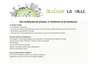 Une multitudes de projets, d’initiatives et de tendances
Le	
  “Smart”	
  urbain	
  
-­‐>	
  Une	
  dimension	
  “systémique”	
  
-­‐>	
  La	
  “smart	
  city”	
  comme	
  ville	
  capable	
  de	
  voir	
  ce	
  que	
  nous	
  ne	
  voyons	
  pas,	
  capable	
  de	
  faire	
  ce	
  que	
  nous	
  ne	
  pouvons	
  pas	
  
-­‐>	
  Op>misa>on,	
  automa>sa>on	
  et	
  contrôle	
  
-­‐>	
  Des	
  objets	
  plus	
  ou	
  moins	
  dépendants	
  les	
  uns	
  des	
  autres,	
  et	
  plus	
  ou	
  moins	
  dépendants	
  du	
  système	
  	
  
	
  
De	
  grands	
  systèmes	
  interdépendants	
  
Les	
  smartgrids	
  :	
  monitoring	
  énergéBque,	
  du	
  plus	
  top-­‐down	
  à	
  des	
  disposiBfs	
  de	
  partage	
  d’informaBon	
  
Les	
  villes	
  smart	
  ex-­‐nihilo	
  :	
  de	
  Masdar	
  ou	
  PlanIT	
  à	
  la	
  ville	
  sans	
  habitants	
  
Smart	
  buildings	
  
Usines	
  de	
  retraitement	
  et	
  recyclage	
  
Big	
  Data	
  :	
  des	
  données	
  partout,	
  que	
  la	
  ville	
  doit	
  gérer	
  
Systèmes	
  d’informaBon	
  urbains	
  
	
  
D’autres	
  objets/systèmes	
  intelligents	
  
De	
  la	
  voiture	
  connectée	
  à	
  la	
  voiture	
  sans	
  chauﬀeur	
  (Google	
  Car)	
  
ApplicaBons	
  et	
  services	
  au	
  service	
  de	
  la	
  mobilité	
  intelligente	
  
 
