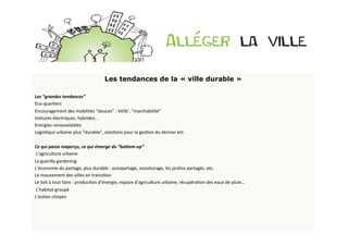 Les tendances de la « ville durable »
	
  
Les	
  “grandes	
  tendances”	
  
Eco-­‐quarBers	
  
Encouragement	
  des	
  mobilités	
  “douces”	
  :	
  Vélib’,	
  “marchabilité”	
  
Voitures	
  électriques,	
  hybrides...	
  
Energies	
  renouvelables	
  
LogisBque	
  urbaine	
  plus	
  “durable”,	
  soluBons	
  pour	
  la	
  gesBon	
  du	
  dernier	
  km	
  
	
  	
  
Ce	
  qui	
  passe	
  inaperçu,	
  ce	
  qui	
  émerge	
  du	
  “bo9om-­‐up”	
  
	
  L’agriculture	
  urbaine	
  
La	
  guerilla	
  gardening	
  
L’économie	
  du	
  partage,	
  plus	
  durable	
  :	
  autopartage,	
  covoiturage,	
  les	
  jardins	
  partagés,	
  etc.	
  
Le	
  mouvement	
  des	
  villes	
  en	
  transiBon	
  
Le	
  toit	
  à	
  tout	
  faire	
  :	
  producBon	
  d’énergie,	
  espace	
  d’agriculture	
  urbaine,	
  récupéraBon	
  des	
  eaux	
  de	
  pluie...	
  
	
  L’habitat	
  groupé	
  
L’éolien	
  citoyen	
  
 