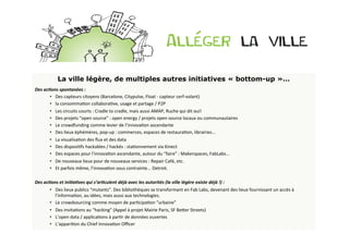 La ville légère, de multiples autres initiatives « bottom-up »…
Des	
  ac<ons	
  spontanées	
  :	
  	
  
          •  Des	
  capteurs	
  citoyens	
  (Barcelone,	
  Citypulse,	
  Float	
  -­‐	
  capteur	
  cerf-­‐volant)	
  
          •  la	
  consommaBon	
  collaboraBve,	
  usage	
  et	
  partage	
  /	
  P2P	
  
          •  Les	
  circuits	
  courts	
  :	
  Cradle	
  to	
  cradle,	
  mais	
  aussi	
  AMAP,	
  Ruche	
  qui	
  dit	
  oui!	
  
          •  Des	
  projets	
  “open	
  source”	
  :	
  open	
  energy	
  /	
  projets	
  open	
  source	
  locaux	
  ou	
  communautaires	
  
          •  Le	
  crowdfunding	
  comme	
  levier	
  de	
  l’innovaBon	
  ascendante	
  
          •  Des	
  lieux	
  éphémères,	
  pop-­‐up	
  :	
  commerces,	
  espaces	
  de	
  restauraBon,	
  librairies...	
  
          •  La	
  visualisaBon	
  des	
  ﬂux	
  et	
  des	
  data	
  
          •  Des	
  disposiBfs	
  hackables	
  /	
  hackés	
  :	
  staBonnement	
  via	
  Kinect	
  
          •  Des	
  espaces	
  pour	
  l’innovaBon	
  ascendante,	
  autour	
  du	
  “faire”	
  :	
  Makerspaces,	
  FabLabs...	
  
          •  De	
  nouveaux	
  lieux	
  pour	
  de	
  nouveaux	
  services	
  :	
  Repair	
  Café,	
  etc.	
  
          •  Et	
  parfois	
  même,	
  l’innovaBon	
  sous	
  contrainte...	
  Detroit.	
  
	
  	
  
Des	
  ac<ons	
  et	
  ini<a<ves	
  qui	
  s’ar<culent	
  déjà	
  avec	
  les	
  autorités	
  (la	
  ville	
  légère	
  existe	
  déjà	
  !)	
  :	
  	
  
          •  Des	
  lieux	
  publics	
  “mutants”.	
  Des	
  bibliothèques	
  se	
  transformant	
  en	
  Fab	
  Labs,	
  devenant	
  des	
  lieux	
  fournissant	
  un	
  accès	
  à	
  
             l’informaBon,	
  au	
  idées,	
  mais	
  aussi	
  aux	
  technologies.	
  
          •  Le	
  crowdsourcing	
  comme	
  moyen	
  de	
  parBcipaBon	
  “urbaine”	
  
          •  Des	
  invitaBons	
  au	
  “hacking”	
  (Appel	
  à	
  projet	
  Mairie	
  Paris,	
  SF	
  BeOer	
  Streets)	
  
          •  L’open	
  data	
  /	
  applicaBons	
  à	
  parBr	
  de	
  données	
  ouvertes	
  
          •  L’appariBon	
  du	
  Chief	
  InnovaBon	
  Oﬃcer	
  
 