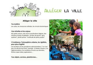 Alléger la ville
§ La	
  maDère	
  
Les	
  coûts,	
  les	
  ressources	
  uBlisées,	
  les	
  circuits	
  économiques	
  


§ Les	
  échelles	
  et	
  les	
  enjeux	
  
Des	
  peBts	
  acteurs,	
  des	
  micro-­‐coordinaBons	
  légères,	
  des	
  
soluBons	
  locales	
  et	
  globales	
  ;	
  Arrêter	
  de	
  penser	
  “gros	
  
système”,	
  plutôt	
  penser	
  “mulBtude	
  de	
  peBts	
  projets”	
  
	
  	
  
§ L’ambiance,	
  l’atmosphère	
  urbaine,	
  les	
  rigidités,	
  
pour	
  plus	
  d’agilité	
  
Les	
  lourdeurs	
  et	
  les	
  procédures	
  administraBves	
  (	
  “ce	
  n’est	
  
pas	
  à	
  la	
  ville	
  de	
  tout	
  faire”	
  exemple	
  :	
  SF	
  BeOer	
  Streets	
  ),	
  les	
  
réglementaBons,	
  les	
  condiBons	
  d’accès	
  aux	
  données,	
  
ﬁchiers	
  (open	
  data),	
  applicaBons	
  …	
  


§ Les	
  objets,	
  services,	
  plateformes...	
  
 