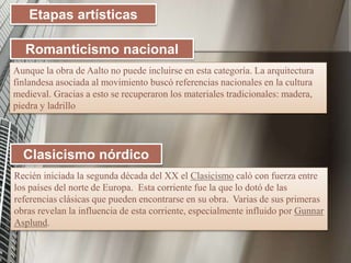 Etapas artísticas
Aunque la obra de Aalto no puede incluirse en esta categoría. La arquitectura
finlandesa asociada al movimiento buscó referencias nacionales en la cultura
medieval. Gracias a esto se recuperaron los materiales tradicionales: madera,
piedra y ladrillo
Romanticismo nacional
Clasicismo nórdico
Recién iniciada la segunda década del XX el Clasicismo caló con fuerza entre
los países del norte de Europa. Esta corriente fue la que lo dotó de las
referencias clásicas que pueden encontrarse en su obra. Varias de sus primeras
obras revelan la influencia de esta corriente, especialmente influido por Gunnar
Asplund.
 