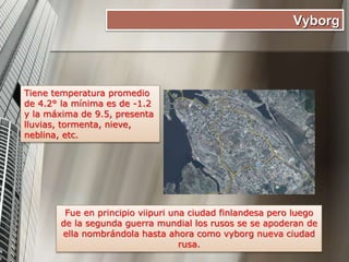 Vyborg
Tiene temperatura promedio
de 4.2° la mínima es de -1.2
y la máxima de 9.5, presenta
lluvias, tormenta, nieve,
neblina, etc.
Fue en principio viipuri una ciudad finlandesa pero luego
de la segunda guerra mundial los rusos se se apoderan de
ella nombrándola hasta ahora como vyborg nueva ciudad
rusa.
 
