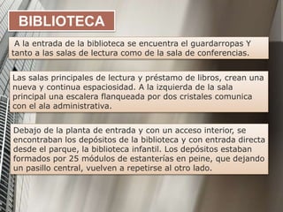 BIBLIOTECA
A la entrada de la biblioteca se encuentra el guardarropas Y
tanto a las salas de lectura como de la sala de conferencias.
Debajo de la planta de entrada y con un acceso interior, se
encontraban los depósitos de la biblioteca y con entrada directa
desde el parque, la biblioteca infantil. Los depósitos estaban
formados por 25 módulos de estanterías en peine, que dejando
un pasillo central, vuelven a repetirse al otro lado.
Las salas principales de lectura y préstamo de libros, crean una
nueva y continua espaciosidad. A la izquierda de la sala
principal una escalera flanqueada por dos cristales comunica
con el ala administrativa.
 