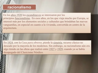 En los años 1920 los escandinavos se interesaron por los
principios funcionalistas. En esos años, en los que viaja mucho por Europa, se
interesó más por los elementos sociales y culturales que brindaban las nuevas
vanguardias, en especial en cuanto a la vivienda, convertida en centro de la
arquitectura.
racionalismo
En 1924, con la Casa para obreros, pierde la simetría, recurso clásico no
deseado por la mayoría de los modernos. Sin embargo, su racionalismo aún era
algo tímido en las obras que realizó entre 1927 y 1929, cuando ya se había
desapegado del Clasicismo Nórdico.
 