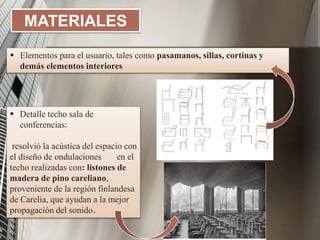MATERIALES
 Elementos para el usuario, tales como pasamanos, sillas, cortinas y
demás elementos interiores
 Detalle techo sala de
conferencias:
resolvió la acústica del espacio con
el diseño de ondulaciones en el
techo realizadas con: listones de
madera de pino careliano,
proveniente de la región finlandesa
de Carelia, que ayudan a la mejor
propagación del sonido.
 