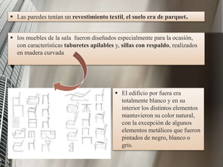  Las paredes tenían un revestimiento textil, el suelo era de parquet.
 los muebles de la sala fueron diseñados especialmente para la ocasión,
con características taburetes apilables y, sillas con respaldo, realizados
en madera curvada
 El edificio por fuera era
totalmente blanco y en su
interior los distintos elementos
mantuvieron su color natural,
con la excepción de algunos
elementos metálicos que fueron
pintados de negro, blanco o
gris.
 