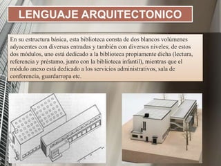 LENGUAJE ARQUITECTONICO
En su estructura básica, esta biblioteca consta de dos blancos volúmenes
adyacentes con diversas entradas y también con diversos niveles; de estos
dos módulos, uno está dedicado a la biblioteca propiamente dicha (lectura,
referencia y préstamo, junto con la biblioteca infantil), mientras que el
módulo anexo está dedicado a los servicios administrativos, sala de
conferencia, guardarropa etc.
 