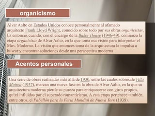 Alvar Aalto en Estados Unidos conoce personalmente al afamado
arquitecto Frank Lloyd Wright, conocido sobre todo por sus obras organicistas,
Es entonces cuando, con el encargo de la Baker House (1946-49), comienza la
etapa organicista de Alvar Aalto, en la que toma esa visión para interpretar el
Mov. Moderno. La visión que entonces toma de la arquitectura le impulsa a
buscar y encontrar soluciones desde una perspectiva moderna
organicismo
Acentos personales
Una serie de obras realizadas más allá de 1930, entre las cuales sobresale Villa
Mairea (1937), marcan una nueva fase en la obra de Alvar Aalto, en la que su
arquitectura moderna pierde su pureza para enriquecerse con giros propios,
quizá influidos por el superado romanticismo. A esta etapa pertenece también,
entre otros, el Pabellón para la Feria Mundial de Nueva York (1939).
 