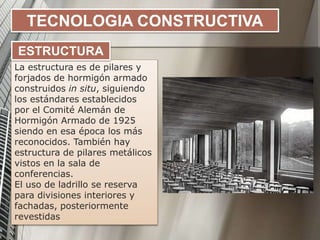 TECNOLOGIA CONSTRUCTIVA
La estructura es de pilares y
forjados de hormigón armado
construidos in situ, siguiendo
los estándares establecidos
por el Comité Alemán de
Hormigón Armado de 1925
siendo en esa época los más
reconocidos. También hay
estructura de pilares metálicos
vistos en la sala de
conferencias.
El uso de ladrillo se reserva
para divisiones interiores y
fachadas, posteriormente
revestidas
ESTRUCTURA
 
