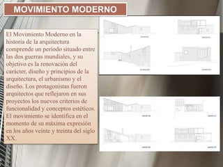 El Movimiento Moderno en la
historia de la arquitectura
comprende un período situado entre
las dos guerras mundiales, y su
objetivo es la renovación del
carácter, diseño y principios de la
arquitectura, el urbanismo y el
diseño. Los protagonistas fueron
arquitectos que reflejaron en sus
proyectos los nuevos criterios de
funcionalidad y conceptos estéticos.
El movimiento se identifica en el
momento de su máxima expresión
en los años veinte y treinta del siglo
XX.
MOVIMIENTO MODERNO
 
