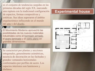 es el conjunto de tendencias surgidas en las
primeras décadas del siglo XX, marcando
una ruptura con la tradicional configuración
de espacios, formas compositivas y
estéticas. Sus ideas superaron el ámbito
arquitectónico influyendo en el mundo
del arte y del diseño.
Experimental house
El Movimiento Moderno aprovechó las
posibilidades de los nuevos materiales
industriales como el hormigón armado,
el acero laminado y el vidrio plano en
grandes dimensiones.
Se caracterizó por plantas y secciones
ortogonales, generalmente asimétricas,
ausencia de decoración en las fachadas y
grandes ventanales horizontales
conformados por perfiles de acero. Los
espacios interiores son luminosos y
diafanos
 