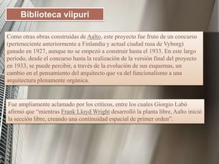 Biblioteca viipuri
Como otras obras construidas de Aalto, este proyecto fue fruto de un concurso
(perteneciente anteriormente a Finlandia y actual ciudad rusa de Vyborg)
ganado en 1927, aunque no se empezó a construir hasta el 1933. En este largo
período, desde el concurso hasta la realización de la versión final del proyecto
en 1933, se puede percibir, a través de la evolución de sus esquemas, un
cambio en el pensamiento del arquitecto que va del funcionalismo a una
arquitectura plenamente orgánica.
Fue ampliamente aclamado por los críticos, entre los cuales Giorgio Labò
afirmó que “mientras Frank Lloyd Wright desarrolló la planta libre, Aalto inició
la sección libre, creando una continuidad espacial de primer orden”.
 