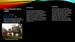 Casa Estudio Alvar
Aalto
Arquitecto Alvar Aalto
Año de Construcción 1936
Helsinki fue la ciudad donde Alvar Aalto
estudió y donde regresaría con su familia en
el año de 1933. Al siguiente año recibió el
encargo de dibujar el Master plan de
Munkkiniemi, al noroeste de Helsinki.
Es una de las más modestas pero
originales y elegantes villas proyectadas
por Alvar Aalto. La Casa Aalto que se
anticipa dos años a la Villa Mairea, una
residencia de lujo donde la creatividad de
Aalto fue capaz de entrar en pleno
apogeo, es un acogedor e íntimo edificio
donde compaginaría su vida y su trabajo,
diseñado con materiales sencillos y sin
complicaciones.
Casa Estudio Alvar Aalto
Concepto
La casa se ubica a un costado de la
calle. El predio consta de una pendiente
medianamente marcada y debido a ello
el acceso principal a la casa se realiza en
la parte central mediante unas escaleras
de piedra, dejando caer el relieve
topográfico hacia la parte del jardín. El
edificio se divide en dos áreas
funcionales, casa y estudio, por lo que
explicamos a continuación los espacios
de cada área en sus respectivos niveles:
Espacios
 