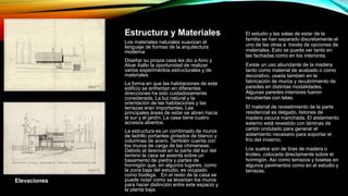 Estructura y Materiales
Los materiales naturales suavizan el
lenguaje de formas de la arquitectura
moderna
Diseñar su propia casa les dio a Aino y
Alvar Aalto la oportunidad de realizar
varios experimentos estructurales y de
materiales
La forma en que las habitaciones de este
edificio se enfrentan en diferentes
direcciones ha sido cuidadosamente
considerada. La luz natural y la
orientación de las habitaciones y las
terrazas eran importantes. Las
principales áreas de estar se abren hacia
el sur y el jardín. La casa tiene cuatro
accesos abiertos.
La estructura es un combinado de muros
de ladrillo portantes pintados de blanco y
columnas de acero. También cuenta con
los muros de carga de las chimeneas.
Debido al desnivel en la parte del sur del
terreno la casa se asienta sobre un
basamento de piedra y partes de
hormigón que, en algunos lugares, como
la zona baja del estudio, es ocupado
como bodega. En el resto de la casa se
puede notar como se levantan los muros
para hacer distinción entre este espacio y
la planta baja.
El estudio y las salas de estar de la
familia se han separado discretamente el
uno de las otras a través de opciones de
materiales. Esto se puede ver tanto en
las fachadas como en los interiores.
Existe un uso abundante de la madera
tanto como material de acabado o como
decorativo, usada también en la
fabricación de muros y recubrimiento de
paredes en distintas modalidades.
Algunas paredes interiores fueron
recubiertas con telas.
El material de revestimiento de la parte
residencial es delgado, listones de
madera oscura manchada. El aislamiento
externo está revestido con láminas de
cartón ondulado para generar el
aislamiento necesario para soportar el
frío del invierno.
Los suelos son de tiras de madera o
linóleo, colocada directamente sobre el
hormigón. Así como terrazos y losetas en
algunos pavimentos como en el estudio y
terrazas.
Elevaciones
 