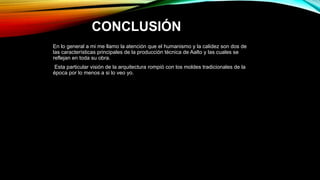 CONCLUSIÓN
En lo general a mi me llamo la atención que el humanismo y la calidez son dos de
las características principales de la producción técnica de Aalto y las cuales se
reflejan en toda su obra.
Esta particular visión de la arquitectura rompió con los moldes tradicionales de la
época por lo menos a si lo veo yo.
 