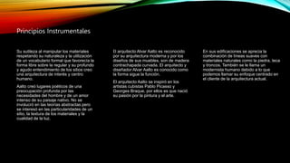 Principios Instrumentales
Su sutileza al manipular los materiales
respetando su naturaleza y la utilización
de un vocabulario formal que favorecía la
forma libre sobre la regular y su profundo
y agudo entendimiento de los sitios creo
una arquitectura de interés y centro
humano.
Aalto creó lugares poéticos de una
preocupación profunda por las
necesidades del hombre y de un amor
intenso de su paisaje nativo. No se
involucró en las teorías abstractas pero
se interesó en las particularidades de un
sitio, la textura de los materiales y la
cualidad de la luz.
En sus edificaciones se aprecia la
combinación de líneas suaves con
materiales naturales como la piedra, teca
y troncos. También se le llama un
modernista humano debido a lo que
podemos llamar su enfoque centrado en
el cliente de la arquitectura actual.
El arquitecto Alvar Aalto es reconocido
por su arquitectura moderna y por los
diseños de sus muebles, son de madera
contrachapada curvada. El arquitecto y
diseñador Alvar Aalto es conocido como
la forma sigue la función.
El arquitecto Aalto se inspiró en los
artistas cubistas Pablo Picasso y
Georges Braque, por ellos es que nació
su pasión por la pintura y el arte.
 